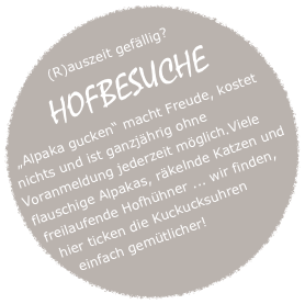 
(R)auszeit gefällig?
HOFBESUCHE 
„Alpaka gucken“ macht Freude, kostet nichts und ist ganzjährig ohne Voranmeldung jederzeit möglich.Viele flauschige Alpakas, räkelnde Katzen und freilaufende Hofhühner ... wir finden, hier ticken die Kuckucksuhren einfach gemütlicher!
4ß40enPersonenjule.melter@bypaka.de
oder
0 152 3688 93060