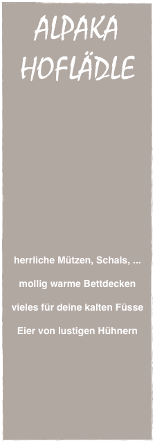 ALPAKA
HOFLÄDLE




















herrliche Mützen, Schals, ...

mollig warme Bettdecken

vieles für deine kalten Füsse

Eier von lustigen Hühnern

