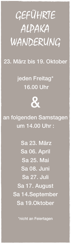 
GEFÜHRTE
ALPAKA
WANDERUNG

23. März bis 19. Oktober

jeden Freitag*
 16.00 Uhr
&
an folgenden Samstagen
um 14.00 Uhr :

 Sa 23. März
Sa 06. April
Sa 25. Mai
Sa 08. Juni
Sa 27. Juli
Sa 17. August
Sa 14.September
Sa 19.Oktober

*nicht an Feiertagen