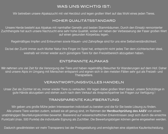 
WAS UNS WICHTIG IST:

Wir betreiben unsere Alpakazucht mit viel Herzblut und legen großen Wert auf das Wohl eines jeden Tieres. 

HOHER QUALITÄTSSTANDARD

Unsere Herde besteht aus Alpakas mit namhafter Genetik und besten Stammbäumen. Durch den Einsatz rennomierter Zuchthengste hat auch unsere Nachzucht eine sehr hohe Qualität, wobei wir neben der Verbesserung der Faser großen Wert auf einen gesunden Körperbau legen.

Regelmäßiges Impfen und Entwurmen sowie Klauen- und Zahnpflege sind für uns eine Selbstverständlichkeit.

Da bei der Zucht immer auch Mutter Natur ihre Finger im Spiel hat, entspricht nicht jedes Tier dem züchterischen ideal, weshalb wir immer wieder auch günstigere Tiere für den Freizeitbereich abzugeben haben.

ENTSPANNTE ALPAKAS

Wir nehmen uns viel Zeit für die Versorgung der Tiere und haben regelmäßig Besucher für Wanderungen auf dem Hof. Daher sind unsere Alpis im Umgang mit Menschen entspannt und eignen sich in den meisten Fällen sehr gut als Freizeit- und Therapietiere.

VERANTWORTUNGSVOLLES HANDELN

Unser Ziel als Züchter ist es, immer wieder Tiere zu verkaufen. Wir legen dabei großen Wert darauf, unsere Schützlinge in gute Hände abzugeben und stehen auch nach dem Verkauf als Ansprechpartner bei Fragen zur Verfügung !

TRANSPARENTE KAUFBERATUNG

Wir geben uns große Mühe jeden Interessenten individuell zu beraten und die für Sie beste Lösung zu finden.
Alle unsere Tiere werden zudem, sobald sie alt genug sind, im Rahmen der Herdbuchprüfung des AAEV von einem unabhängigen Beurteilungskomitee bewertet. Basierend auf wissenschaftlichen Erkenntnissen zeigt sich durch die erreichte Punktzahl (max. 500 Punkte) die individuelle Eignung als Zuchttier. Die Bewertungsbögen können gerne eingesehen werden. 

Dadurch gewährleisten wir mehr Transparenz bei der Preisgestaltung und ermöglichen eine objektive Kaufentscheidung.